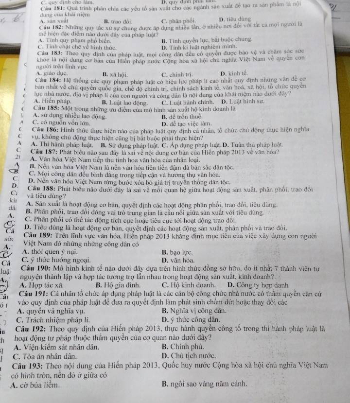 C. quy định cho làm. D. quy định phấ tăm
Câu 181: Quá trình phân chia các yêu tổ sản xuất cho các ngành sản xuất để tạo ra săn phẩm là nội
dung của khái niệm
A. sān xuất B. trao đổi. C. phân phối. D. tiêu dùng
Câu 182: Những quy tắc xư sự chung được áp dụng nhiều lân, ở nhiều nơi đổi với tất cá mọi người là
hể hiện đặc điểm nào dưới đây của pháp luật?
A. Tính quy phạm phổ biển
C. Tính chặt chẽ về hình thức B. Tính quyền lực, bắt buộc chung.
D. Tính ki luật nghiêm mính
Câu 183: Theo quy định của pháp luật, mọi công dân đều có quyền được báo vệ và châm sóc sức
khóe là nội dung cơ bản của Hiện pháp nước Cộng hòa xã hội chủ nghĩa Việt Nam về quyên con
< người trên lĩnh vực
 A. giáo dục. B. xã hội. C. chinh trj. D. kinh tế
Câu 184: Hệ thống các quy phạm pháp luật có hiệu lực pháp lí cao nhất quy định những vận đề cơ
bản nhất về chủ quyên quốc gia, chế độ chính trị, chính sách kinh tế, văn hoá, xã hội, tổ chức quyên
lực nhà nước, địa vị pháp lí của con người và công dân là nội dung của khái niệm nào dưới đây?
A. Hiến pháp. B. Luật lao động. C. Luật hành chính. D. Luật hình sự.
Câu 185: Một trong những ưu điểm của mô hình sản xuất hộ kinh doanh là
A. sử dụng nhiều lao động. B. dễ trốn thuế.
-j C. có nguồn vốn lớn. D. đễ tạo việc lâm.
(  Câu 186: Hình thức thực hiện nào của pháp luật quy định cá nhân, tổ chức chủ động thực hiện nghĩa
Cvụ, không chủ động thực hiện cũng bị bắt buộc phải thực hiện?
A A. Thi hành pháp luật. B. Sử dụng pháp luật. C. Áp dụng pháp luật. D. Tuân thủ pháp luật.
C   Cầu 187: Phát biểu nào sau đây là sai về nội dung cơ bản của Hiến pháp 2013 về văn hóa?
2( A. Văn hóa Việt Nam tiếp thu tỉnh hoa văn hóa của nhân loại.
B. Nền văn hóa Việt Nam là nền văn hóa tiên tiến đậm đà bản sắc dân tộc.
C. Mọi công dân đều bình đãng trong tiếp cận và hưởng thụ văn hóa.
C D. Nền văn hóa Việt Nam từng bước xóa bó giá trị truyền thống dân tộc.
D.  Câu 188: Phát biểu nào dưới đây là sai về mối quan hệ giữa hoạt động sản xuất, phân phối, trao đổi
C và tiêu dùng?
ki
đâ A. Sân xuất là hoạt động cơ bản, quyết định các hoạt động phân phối, trao đôi, tiêu dùng.
B. Phân phối, trao đổi đóng vai trò trung gian là cầu nổi giữa sản xuất với tiêu dùng.
A. C. Phân phối có thể tác động tích cực hoặc tiêu cực tới hoạt động trao đổi.
D. Tiêu dùng là hoạt động cơ bán, quyết định các hoạt động sản xuất, phân phối và trao đôi.
Cả  Câu 189: Trên lĩnh vực văn hóa, Hiển pháp 2013 khẳng định mục tiêu của việc xây dựng con người
sức Việt Nam đó những những công dân có
A. A. thỏi quen ý nại. B. bạo lực.
Câ C. ý thức hướng ngoại. D. văn hóa,
luậ  Câu 190: Mô hình kinh tể nào dưới đây dựa trên hình thức đồng sở hữu, do ít nhất 7 thành viên tự
nguyện thành lập và hợp tác tương trợ lần nhau trong hoạt động sản xuất, kinh doanh?
A. Hợp tác xã. B. Hộ gia đình. C. Hộ kinh doanh. D. Công ty hợp danh
Câu 191: Cá nhân tổ chức áp dụng pháp luật là các cán bộ công chức nhà nước có thâm quyển căn cử
5 vào quy định của pháp luật để đưa ra quyết định làm phát sinh chẩm dứt hoặc thay đổi các
A. quyền và nghĩa vụ. B. Nghĩa vị công dân.
C. Trách nhiệm pháp lí. D. ý thức công dân.
Câu 192: Theo quy định của Hiến pháp 2013, thực hành quyền công tố trong thi hành pháp luật là
h  hoạt động tư pháp thuộc thẩm quyền của cơ quan nào dưới đây?
A. Viện kiểm sát nhân dân. B. Chính phủ.
C. Tòa án nhân dân. D. Chủ tịch nước.
Câu 193: Theo nội dung của Hiến pháp 2013, Quốc huy nước Cộng hòa xã hội chủ nghĩa Việt Nam
có hình tròn, nền đỏ ở giữa có
A. cờ bủa liềm. B. ngôi sao vàng năm cánh.