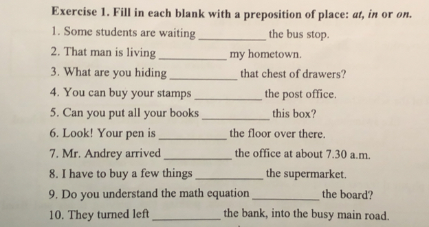 Fill in each blank with a preposition of place: at, in or on. 
1. Some students are waiting _the bus stop. 
2. That man is living_ my hometown. 
3. What are you hiding_ that chest of drawers? 
4. You can buy your stamps _the post office. 
5. Can you put all your books _this box? 
6. Look! Your pen is _the floor over there. 
7. Mr. Andrey arrived _the office at about 7.30 a.m. 
8. I have to buy a few things _the supermarket. 
9. Do you understand the math equation_ the board? 
10. They turned left _the bank, into the busy main road.