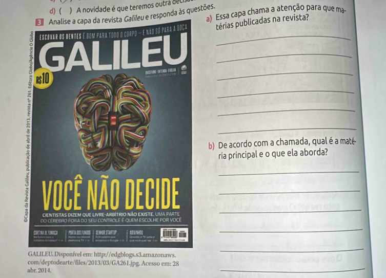 ( ) A novidade é que teremos outra del 
Analise a capa da revista Galileu e responda às questões. a) Essa capa chama a atenção para que ma- 
_térias publicadas na revista? 
_ 
_ 
_ 
_ 
_ 
b) De acordo com a chamada, qual é a maté- 
ria principal e o que ela aborda? 
__ 
_ 
_ 
el em: http://edgblogs.s3.amazonaws. 
_ 
_ 
com/deptodearte/files/2013/03/GA261.jpg. Acesso em: 28 
abr. 2014.