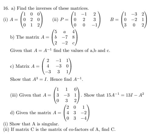 Find the inverses of these matrices. 
(i) A=beginpmatrix 1&0&0 0&2&0 0&1&2endpmatrix (ii) P=beginpmatrix 1&-1&2 0&2&3 0&0&-1endpmatrix B=beginpmatrix 1&-3&2 0&-2&1 3&0&2endpmatrix
b) The matrix A=beginpmatrix 5&a&4 b&-7&8 2&-2&cendpmatrix
Given that A=A^(-1) find the values of a, b and c. 
c) Matrix A=beginpmatrix 2&-1&1 4&-3&0 -3&3&1endpmatrix
Show that A^3=I. Hence find A^(-1). 
(iii) Given that A=beginpmatrix 1&1&0 3&-3&1 0&3&2endpmatrix. Show that 15A^(-1)=13I-A^2
d) Given the matrix A=beginpmatrix 2&0&1 4&3&-2 0&3&-4endpmatrix
(i) Show that A is singular. 
(ii) If matrix C is the matrix of co-factors of A, find C.