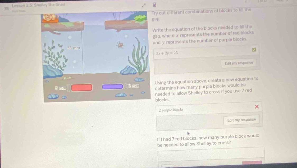 Lesson 2.5: Shelley the Snail 
Perl Yom 
ry out different combinations of blocks to fill the 
ap 
Write the equation of the blocks needed to fill the 
gap, where x represents the number of red blocks 
and y represents the number of purple blocks.
3x+2y=25
Edit my response 
Using the equation above, create a new equation to 
determine how many purple blocks would be 
needed to allow Shelley to cross if you use 7 red 
blocks.
2 purple blocks 
Edit my response 
If I had 7 red blocks, how many purple block would 
be needed to allow Shelley to cross?