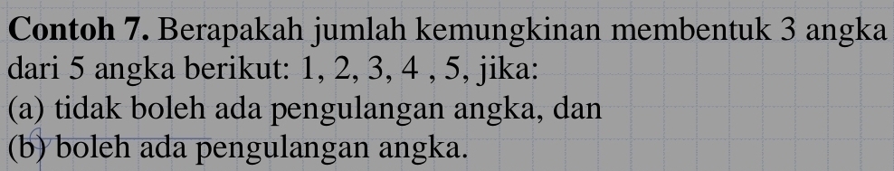 Contoh 7. Berapakah jumlah kemungkinan membentuk 3 angka 
dari 5 angka berikut: 1, 2, 3, 4 , 5, jika: 
(a) tidak boleh ada pengulangan angka, dan 
(b) boleh ada pengulangan angka.