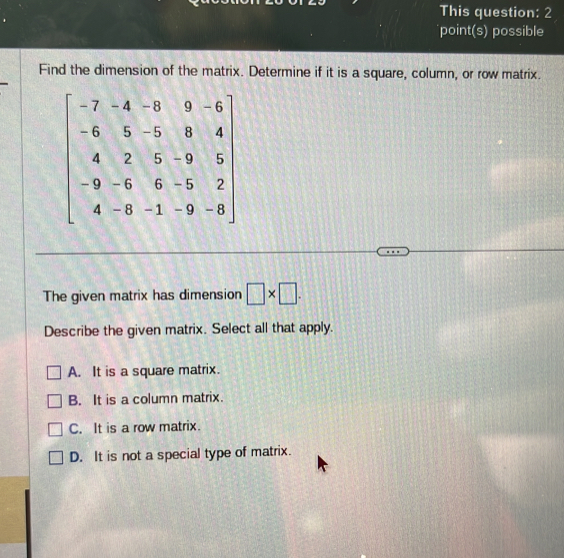 This question: 2
point(s) possible
Find the dimension of the matrix. Determine if it is a square, column, or row matrix.
The given matrix has dimension □ * □ .
Describe the given matrix. Select all that apply.
A. It is a square matrix.
B. It is a column matrix.
C. It is a row matrix.
D. It is not a special type of matrix.