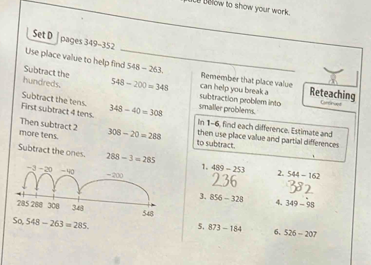 ue elow to show your work. 
Set D | pages 349-352 
Use place value to help find 548-263. _ Remember that place value 
hundreds. 
Subtract the 548-200=348 can help you break a Reteaching 
subtraction problem into Continived 
Subtract the tens. 348-40=308 smaller problems. 
First subtract 4 tens. In 1-6, find each difference. Estimate and 
Then subtract 2 308-20=288 to subtract. 
more tens. 
then use place value and partial differences 
Subtract the ones. 288-3=285 1. 489-253 2, 544-162
3. 856-328 4. 349-98
- 263 = 285. 
5. 873-184 6、 526-207