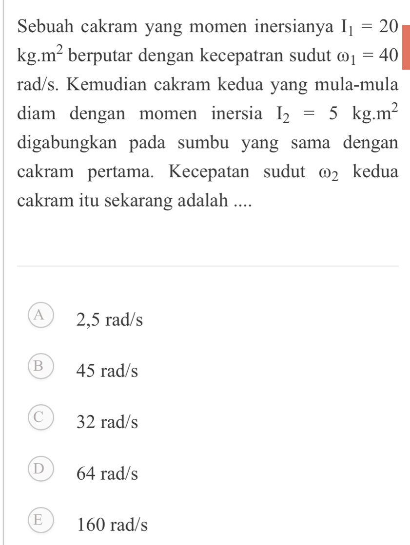 Sebuah cakram yang momen inersianya I_1=20
kg.m^2 berputar dengan kecepatran sudut omega _1=40
rad/s. Kemudian cakram kedua yang mula-mula
diam dengan momen inersia I_2=5kg.m^2
digabungkan pada sumbu yang sama dengan
cakram pertama. Kecepatan sudut omega _2 kedua
cakram itu sekarang adalah ....
A 2,5 rad/s
B 45 rad/s
C ) 32 rad/s
D ) 64 rad/s
E ) 160 rad/s