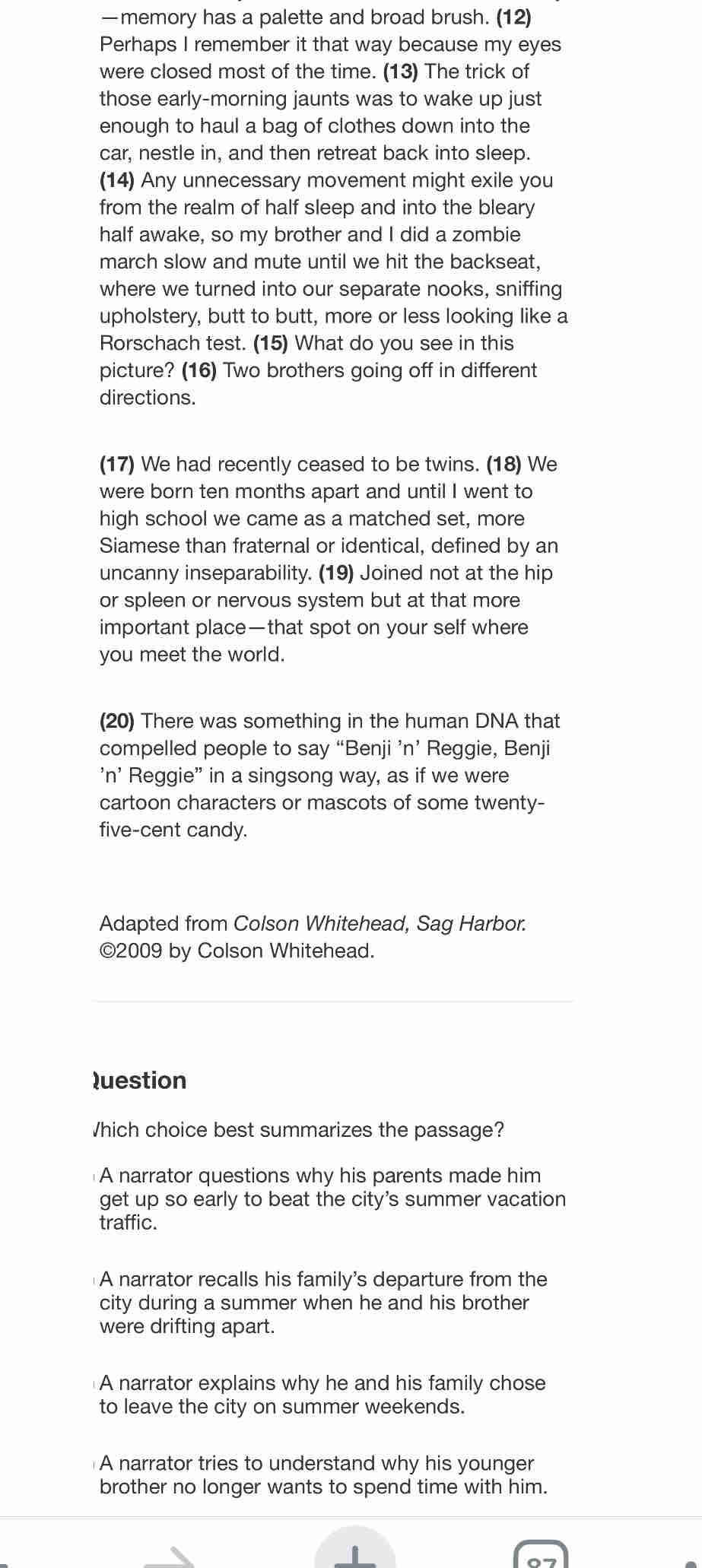 —memory has a palette and broad brush. (12)
Perhaps I remember it that way because my eyes
were closed most of the time. (13) The trick of
those early-morning jaunts was to wake up just
enough to haul a bag of clothes down into the
car, nestle in, and then retreat back into sleep.
(14) Any unnecessary movement might exile you
from the realm of half sleep and into the bleary
half awake, so my brother and I did a zombie
march slow and mute until we hit the backseat,
where we turned into our separate nooks, sniffing
upholstery, butt to butt, more or less looking like a
Rorschach test. (15) What do you see in this
picture? (16) Two brothers going off in different
directions.
(17) We had recently ceased to be twins. (18) We
were born ten months apart and until I went to
high school we came as a matched set, more
Siamese than fraternal or identical, defined by an
uncanny inseparability. (19) Joined not at the hip
or spleen or nervous system but at that more
important place—that spot on your self where
you meet the world.
(20) There was something in the human DNA that
compelled people to say “Benji ’n’ Reggie, Benji
'n' Reggie' in a singsong way, as if we were
cartoon characters or mascots of some twenty-
five-cent candy.
Adapted from Colson Whitehead, Sag Harbor.
©2009 by Colson Whitehead.
luestion
Which choice best summarizes the passage?
A narrator questions why his parents made him
get up so early to beat the city's summer vacation
traffic.
A narrator recalls his family's departure from the
city during a summer when he and his brother
were drifting apart.
A narrator explains why he and his family chose
to leave the city on summer weekends.
A narrator tries to understand why his younger
brother no longer wants to spend time with him.