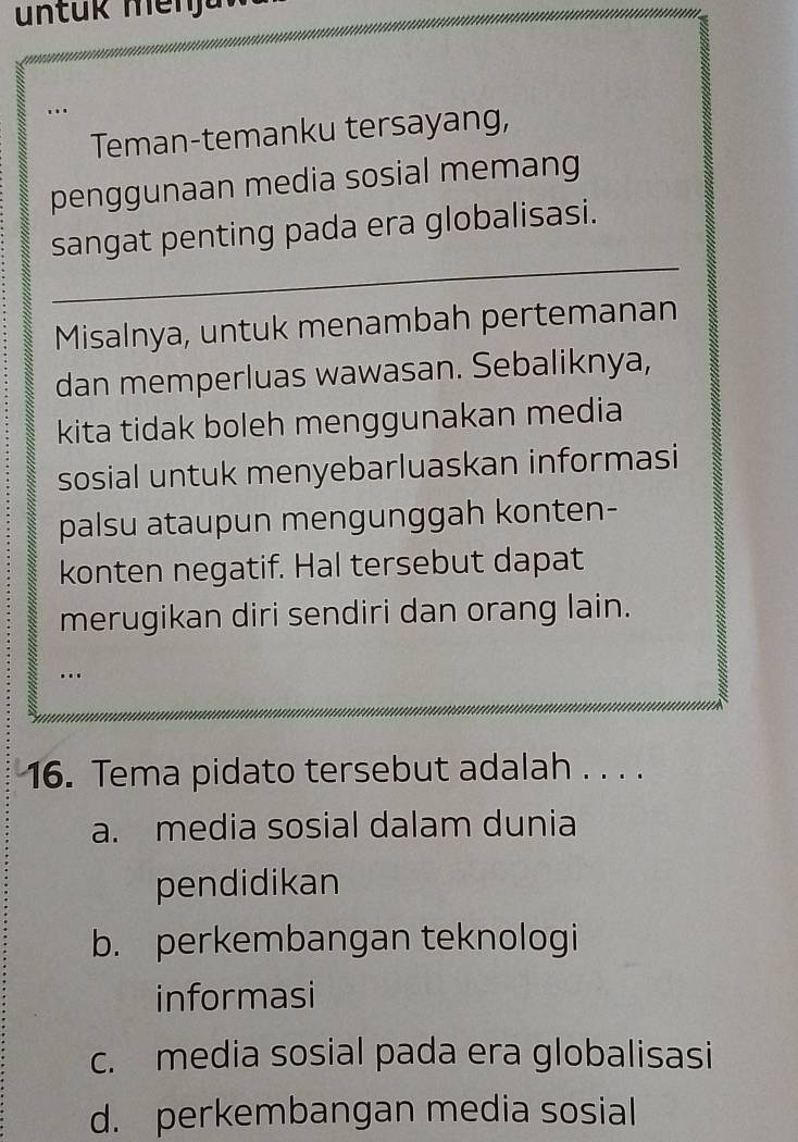 Teman-temanku tersayang,
penggunaan media sosial memang
sangat penting pada era globalisasi.
Misalnya, untuk menambah pertemanan
dan memperluas wawasan. Sebaliknya,
kita tidak boleh menggunakan media
sosial untuk menyebarluaskan informasi
palsu ataupun mengunggah konten-
konten negatif. Hal tersebut dapat
merugikan diri sendiri dan orang lain.
…
16. Tema pidato tersebut adalah . . . .
a. media sosial dalam dunia
pendidikan
b. perkembangan teknologi
informasi
c. media sosial pada era globalisasi
d. perkembangan media sosial