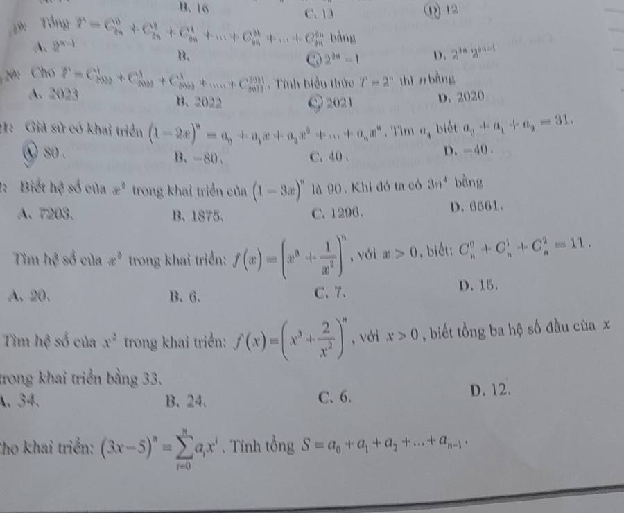 B.16
C. 13
9: Tổng ①12
A、 2^(n-1) P=C_(2n)^0+C_(2n)^2+C_(2n)^4+...+C_(2n)^(2k)+...+C_(2n)^(2n)bdng
B、
2^(3n)-1 D. 2^(2n)2^(9n-1);20: Cho P=C_(202)^1+C_(2021)^1+C_(2022)^1+.....+C_(2022)^(2021).  Tính biểu thức T=2'' thì n bàng
A. 2023 B. 2022
Q 2021 D. 2020
:1: Giả sử có khai triển (1-2x)^n=a_0+a_1x+a_2x^2+...+a_nx^n 、 Tim a_4 biết a_0+a_1+a_2=31.
① so. B. -80. C.40 .
D. -40 .
2:Biết hệ số của x^2 trong khai triển của (1-3x)^n là 90 . Khi đó ta có 3n^4 bàng
A、 7203. B. 1875. C. 1296. D. 6561.
Tìm hệ số của x^2 trong khai triển: f(x)=(x^3+ 1/x^2 )^n , với x>0 , biết: C_n^(0+C_n^1+C_n^2=11.
A. 20. B. 6. C. 7. D. 15.
Tìm hệ số của x^2) trong khai triển: f(x)=(x^3+ 2/x^2 )^n , với x>0 , biết tổng ba hệ số đầu của x
trong khai triển bằng 33.
A、 34、 B. 24、 C. 6. D. 12.
Cho khai triển: (3x-5)^n=sumlimits _(i=0)^na_ix^i. Tính tổng S=a_0+a_1+a_2+...+a_n-1·