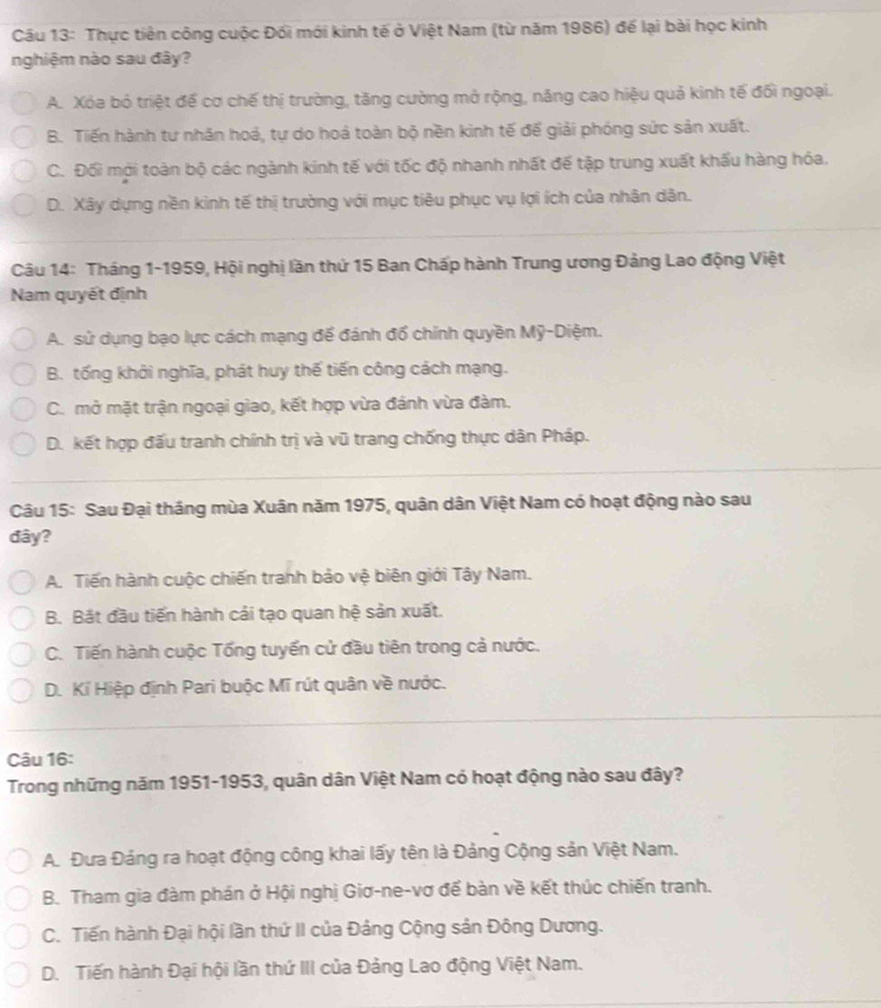 Thực tiên công cuộc Đối mới kinh tế ở Việt Nam (từ năm 1986) để lại bài học kinh
nghiệm nào sau đây?
A. Xóa bó triệt để cơ chế thị trường, tăng cường mở rộng, nâng cao hiệu quả kinh tế đối ngoại.
B. Tiến hành tư nhân hoá, tự do hoá toàn bộ nền kinh tế để giải phóng sức sản xuất.
C. Đối mới toàn bộ các ngành kinh tế với tốc độ nhanh nhất đế tập trung xuất khấu hàng hóa.
D. Xây dựng nền kinh tế thị trường với mục tiêu phục vụ lợi ích của nhân dân.
Câu 14: Tháng 1-1959, Hội nghị lần thứ 15 Ban Chấp hành Trung ương Đảng Lao động Việt
Nam quyết định
A. sử dụng bạo lực cách mạng để đánh đổ chính quyền Mỹ-Diệm.
B. tống khới nghĩa, phát huy thế tiến công cách mạng.
C. mở mặt trận ngoại giao, kết hợp vừa đánh vừa đàm.
D. kết hợp đấu tranh chính trị và vũ trang chống thực dân Pháp.
Câu 15: Sau Đại tháng mùa Xuân năm 1975, quân dân Việt Nam có hoạt động nào sau
đây?
A. Tiến hành cuộc chiến tranh bảo vệ biên giới Tây Nam.
B. Bắt đầu tiến hành cải tạo quan hệ sản xuất.
C. Tiến hành cuộc Tổng tuyến cử đầu tiên trong cả nước.
D. Kí Hiệp định Pari buộc Mĩ rút quân về nước.
Câu 16:
Trong những năm 1951-1953, quân dân Việt Nam có hoạt động nào sau đây?
A. Đưa Đảng ra hoạt động công khai lấy tên là Đảng Cộng sản Việt Nam.
B. Tham gia đàm phán ở Hội nghị Giơ-ne-vơ để bàn về kết thúc chiến tranh.
C. Tiến hành Đại hội lần thứ II của Đảng Cộng sản Đông Dương.
D. Tiến hành Đại hội lần thứ III của Đảng Lao động Việt Nam.