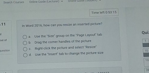 Search Courses Online Guide (Lecturer) Online Guide (Student)
Time left 0:53:15
11 In Word 2016, how can you resize an inserted picture?
Qui:
out of a Use the "Size" group on the "Page Layout" tab
b Drag the corner handles of the picture
1
question c. Right-click the picture and select "Resize"
10
d. Use the "Insert" tab to change the picture size
19
28