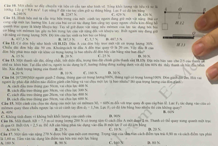 Một chiếc xe đầy chuyển vật liệu có cầu tạo như hình vẽ. Tổng khối lượng vật liệu và xe là
100kg. Lây g=9,8m/s^2 Lực nâng F đặt vào tay cầm giữ xe thăng bằng. Lực F có độ lớn bằng
A.240 N B. 2287 N. C. 429 N D. 420 N
Câu 11. Hình bên mô tả cầu trúc bên trong của một cánh tay người đang giữ một vật nặng. Búi cơ
cung cấp một lực hướng lên. Lực của bùi cơ có tác dụng làm cầng tay quay ngược chiều kim đồng hồ
quanh trục quay là khớp khuỳu tay. Tay sẽ giữ được vật năng nều mômen của lực tác dụng bởi búi
cơ bằng với mômen lực gây ra bởi trọng lực của vật nặng đổi với khuyu tay. Biết người này đang giữ
vật nặng có trọng lượng 50N. Độ lớn của lực sinh ra bởi búi cơ bằng
A. 437,5 N B. 387,5 N C. 5,7 N. D. 487,5 N.
Cầu 12. Có đòn bầy như hình vẽ( H.12). Đầu A của đòn bầy treo một vật có trọng lượng 30N.
Chiều dài đòn bầy dài 50 cm. Khoảngcách từ đầu A đến trục quay O là 20 cm. Vậy đầu B của
đòn bầy phái treo một vật khác có trọng lượng là bao nhiều đề đòn bầy cân bằng như ban đầu? D. 30 N.
A. 15 N B. 20 N C. 25 N.
Câu 13. Một thanh sắt dài, đồng chất, tiết diện đều, trọng tâm đặt chính giữa thanh sắt( H.13). Đặt trên
nhô ra khỏi bản. Tại đầu nhô ra, người ta tác dụng lự F, hướng thăng đứng xuống dưới với độ lớn 40N thì thầy thanh sắt bắt đầu bênh
lên. Xác định trọng lượng của thanh sắt.
A.20 N B. 10 N C. 160 N D. 30 N.
Câu 14, [07209]Một người gánh 2 thủng, thúng gạo có trọng lượng300N, thủng ngô có trọng lượng100N. Đòn gánh dài 2m. Hỏi vai
người ấy phải đặt ởđiểm nào đểđòn gánh cân bằng và vai chịu một lực là bao nhiều? Bỏ qua trọng lượng của đòn gảnh.
A. cách đầu treo thủng gạo 50cm, vai chịu lực 400 N.
B. cách đầu treo thủng gạo 30cm, vai chiu lực 300 N.
C. cách đầu treo thúng gạo 20cm, vai chịu lực 400 N
D. cách đầu treo thủng gạo 50cm, vai chịu lực 600 N.
Câu 15. Một cánh cửa chịu tác dụng của một lực có mômen M_1=60N overleftarrow  đối với trục quay đi qua các bản lễ. Lực F_2 tác dụng vào cứa có
mômen quay theo chiều ngược lại và có cánh tay đòn d_2=1,5m. Lực F_2 có độ lớn bằng bao nhiêu thì cửa không quay?
A. 40N B. 60N
C. Không tính được vì không biết khổi lượng của cánh cửa D. 90N
Câu 16. Một thanh AB=7.5m có trọng lượng 200 N có trong tâm G cách đầu A một đoạn 2 m. Thanh có thể quay xung quanh một trục
đi qua O. Biết OA=2,5m A Để AB cân băng phải tác dụng vào đầu B một lực F có độ lớn bằng
A.100 N. B, 25 N C. 10 N. D. 20 N.
Câu 17. Một tấm ván nặng 270 N được bắc qua một con mương. Trọng tâm của tầm ván cách điểm tựa trái 0,80 m và cách điểm tựa phải
là 1,60 m. Tầm ván tác dụng lên điểm tựa bên trái một lực bằng
A. 180 N. B. 90 N C. 160 N. D. 80 N.