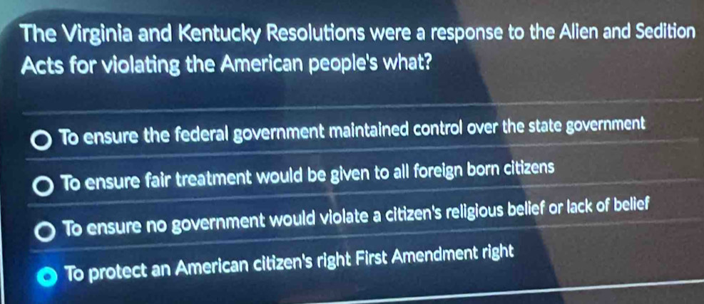 The Virginia and Kentucky Resolutions were a response to the Alien and Sedition
Acts for violating the American people's what?
To ensure the federal government maintained control over the state government
To ensure fair treatment would be given to all foreign born citizens
To ensure no government would violate a citizen's religious belief or lack of belief
To protect an American citizen's right First Amendment right