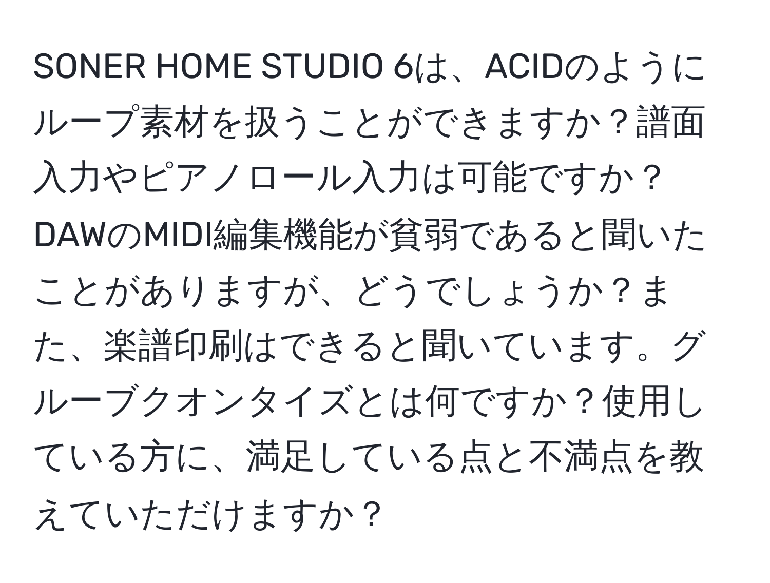 SONER HOME STUDIO 6は、ACIDのようにループ素材を扱うことができますか？譜面入力やピアノロール入力は可能ですか？DAWのMIDI編集機能が貧弱であると聞いたことがありますが、どうでしょうか？また、楽譜印刷はできると聞いています。グルーブクオンタイズとは何ですか？使用している方に、満足している点と不満点を教えていただけますか？