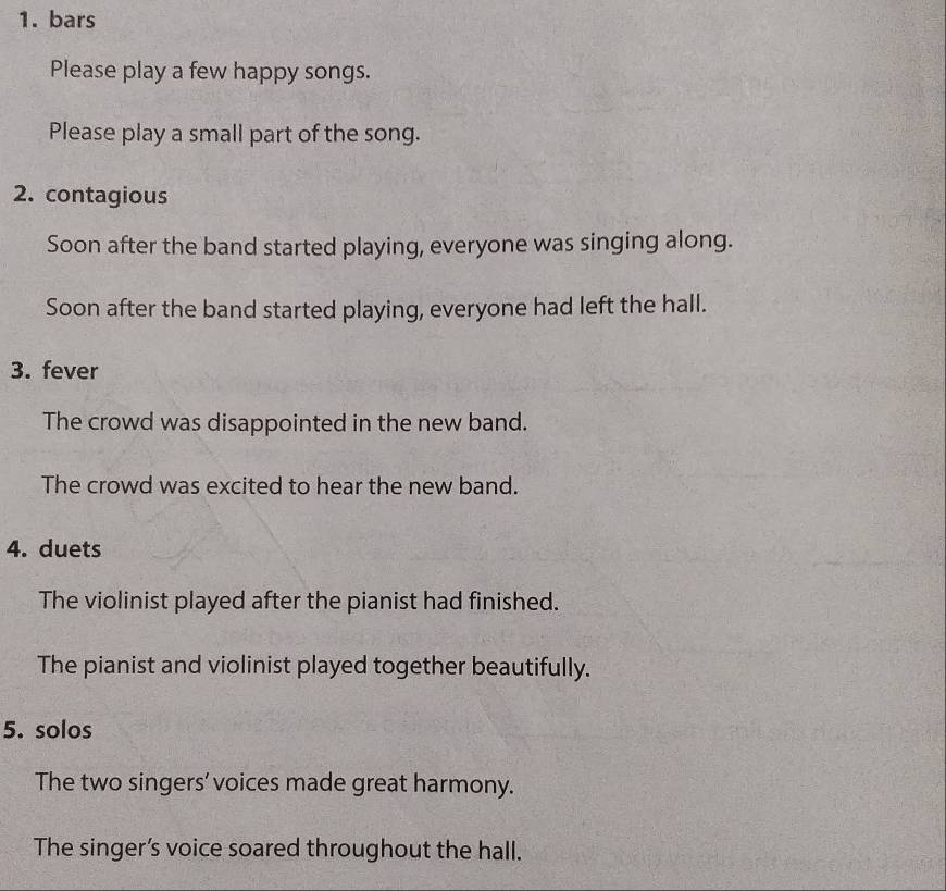 bars 
Please play a few happy songs. 
Please play a small part of the song. 
2. contagious 
Soon after the band started playing, everyone was singing along. 
Soon after the band started playing, everyone had left the hall. 
3. fever 
The crowd was disappointed in the new band. 
The crowd was excited to hear the new band. 
4. duets 
The violinist played after the pianist had finished. 
The pianist and violinist played together beautifully. 
5. solos 
The two singers'voices made great harmony. 
The singer’s voice soared throughout the hall.
