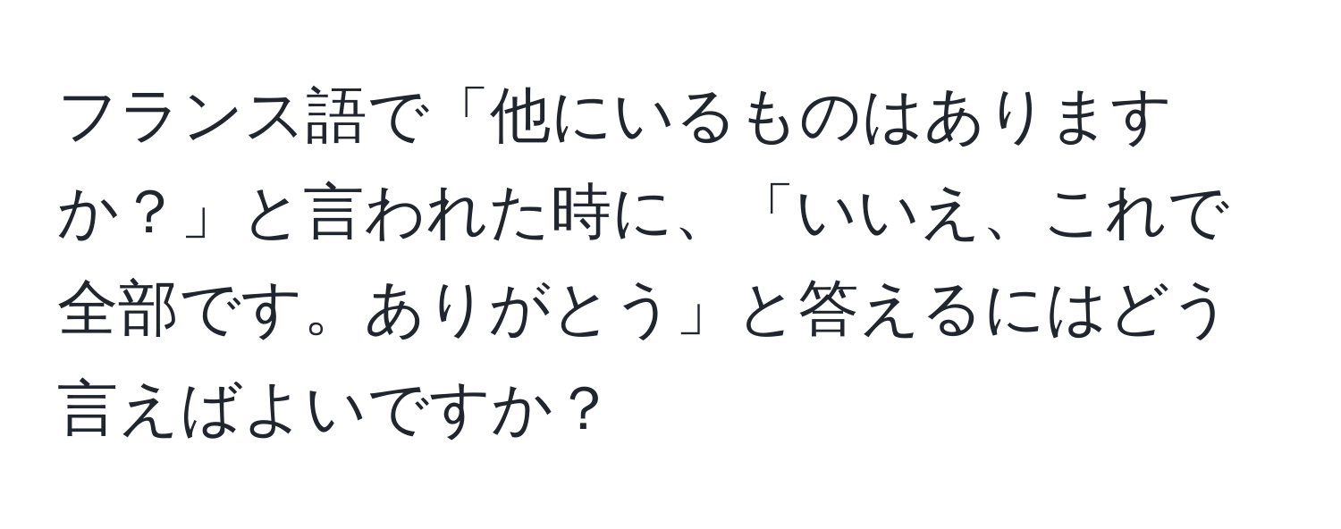 フランス語で「他にいるものはありますか？」と言われた時に、「いいえ、これで全部です。ありがとう」と答えるにはどう言えばよいですか？