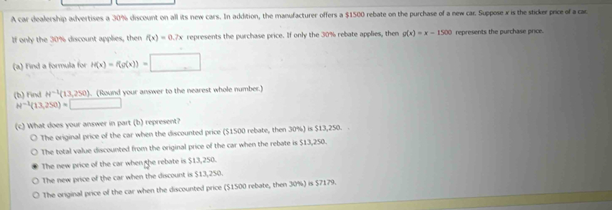 A car dealership advertises a 30% discount on all its new cars. In addition, the manufacturer offers a $1500 rebate on the purchase of a new car. Suppose x is the sticker price of a car
If only the 30% discount applies, then f(x)=0.7x represents the purchase price. If only the 30% rebate applies, then g(x)=x-1500 represents the purchase price.
(a) Find a formula for H(x)=f(g(x))= | 
(b) Find H^(-1)(13,250). (Round your answer to the nearest whole number.)
H^(-1)(13,250)=□
(c) What does your answer in part (b) represent?
The original price of the car when the discounted price ($1500 rebate, then 30%) is $13,250. .
The total value discounted from the original price of the car when the rebate is $13,250.
The new price of the car when the rebate is $13,250.
The new price of the car when the discount is $13,250.
The original price of the car when the discounted price ($1500 rebate, then 30%) is $7179.