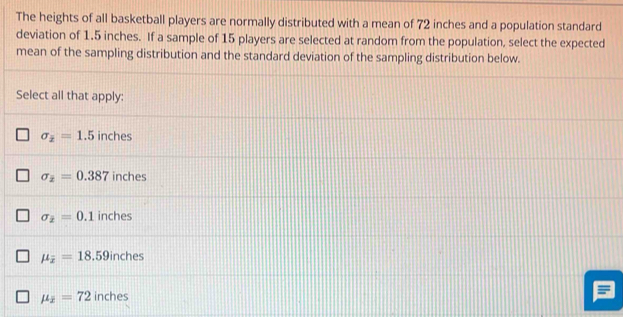 The heights of all basketball players are normally distributed with a mean of 72 inches and a population standard
deviation of 1.5 inches. If a sample of 15 players are selected at random from the population, select the expected
mean of the sampling distribution and the standard deviation of the sampling distribution below.
Select all that apply:
sigma _overline x=1.5 inches
sigma _2=0.387 inches
sigma _2=0.1 inches
mu _overline x=18.59inches
mu _overline x=72 inches