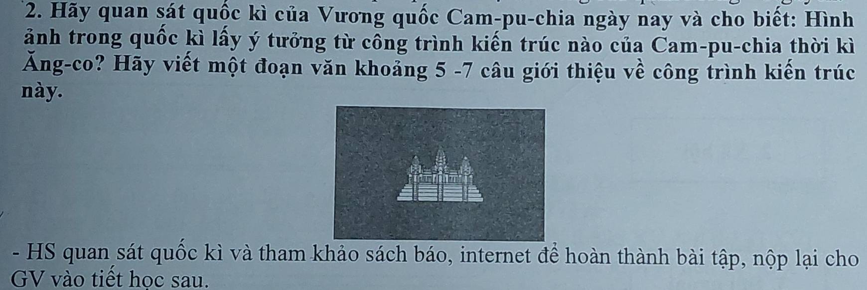 Hãy quan sát quốc kì của Vương quốc Cam-pu-chia ngày nay và cho biết: Hình 
ảnh trong quốc kì lấy ý tưởng từ công trình kiến trúc nào của Cam-pu-chia thời kì 
Ăng-co? Hãy viết một đoạn văn khoảng 5 -7 câu giới thiệu về công trình kiến trúc 
này. 
- HS quan sát quốc kì và tham khảo sách báo, internet để hoàn thành bài tập, nộp lại cho 
GV vào tiết học sau.