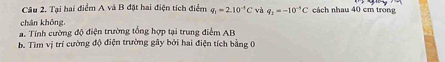 Tại hai điểm A và B đặt hai điện tích điểm q_1=2.10^(-5)C và q_2=-10^(-5)C cách nhau 40 cm trong 
chân không. 
a. Tính cường độ diện trường tổng hợp tại trung điểm AB
b. Tìm vị trí cường độ điện trường gây bởi hai điện tích bằng 0