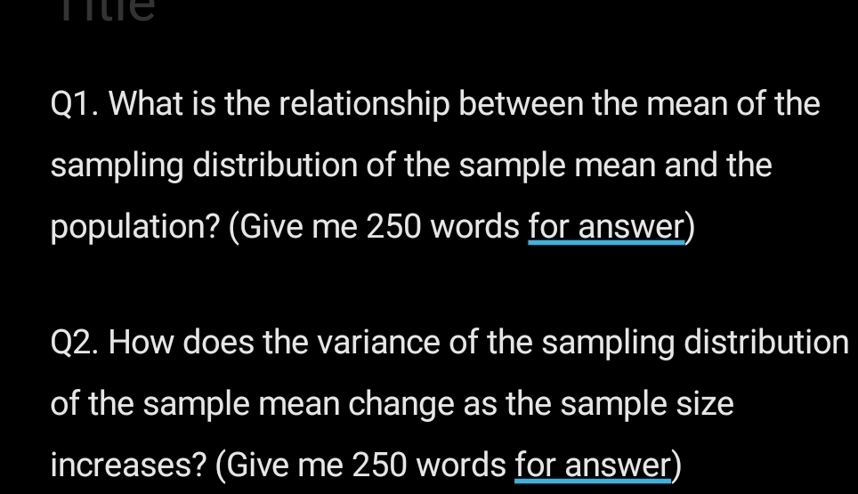 nue 
Q1. What is the relationship between the mean of the 
sampling distribution of the sample mean and the 
population? (Give me 250 words for answer) 
Q2. How does the variance of the sampling distribution 
of the sample mean change as the sample size 
increases? (Give me 250 words for answer)