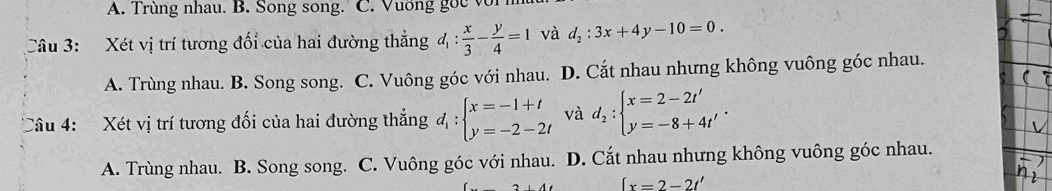 A. Trùng nhau. B. Song song. C. Vuơng goc với
Câu 3: Xét vị trí tương đối của hai đường thẳng d_1: x/3 - y/4 =1 và d_2:3x+4y-10=0.
A. Trùng nhau. B. Song song. C. Vuông góc với nhau. D. Cắt nhau nhưng không vuông góc nhau.
Câu 4: Xét vị trí tương đối của hai đường thẳng d_1:beginarrayl x=-1+t y=-2-2tendarray. và d_2:beginarrayl x=2-2t' y=-8+4t'endarray..
A. Trùng nhau. B. Song song. C. Vuông góc với nhau. D. Cắt nhau nhưng không vuông góc nhau.
[x=2-2t'