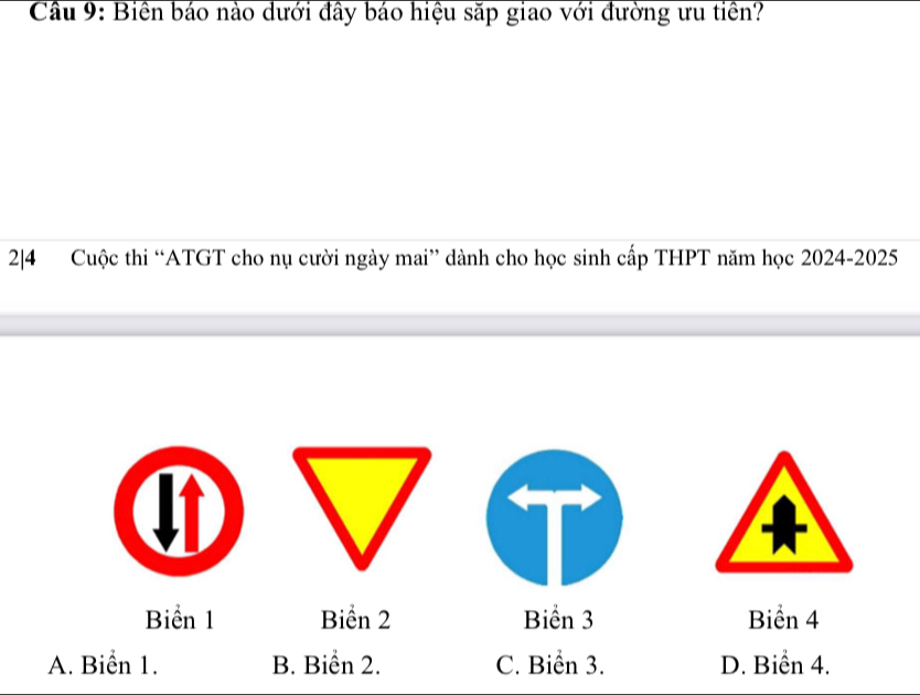 Cầu 9: Biền báo nào dưới đây báo hiệu săp giao với đường ưu tiền?
2|4 Cuộc thi “ATGT cho nụ cười ngày mai” dành cho học sinh cấp THPT năm học 2024-2025
Biển 1 Biển 2 Biển 3 Biển 4
A. Biển 1. B. Biển 2. C. Biển 3. D. Biển 4.