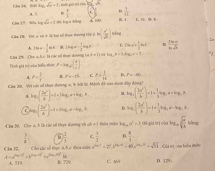 Biết log _6sqrt(a)=3 , tính giá trị của log。 sqrt(6).
A. 3 . B.  4/3 . C.  1/3 · D.  1/12 .
Câu 27. Nếu log sqrt(a)=2 thì log a bằng A. 100 . B. 4 . C. 10 . D. 8 .
 4/3 
Câu 28. Với a và b là hai số thực dương tùy ý, ln ( a^2/sqrt(b) ) bằng
C.
A. 2ln a- 1/2 ln b. B. 2log a- 1/2 log b. 2ln a+ 1/2 ln b. D.  2ln a/ln sqrt(b) 
=2a
Câu 29. Cho a,b,c là các số thực dương (a,b!= 1) và log _ab=5,log _bc=7.
Tính giá trị của biểu thức P=log _sqrt(a)( b/c ).
A. P= 2/7 . B. P=-15. C. P= 1/14 . D. P=-60.
Câu 30. Với các số thực dương a, b bất kì. Mệnh đề nào dưới đây đúng?
A. log _2( 2a^3/b )=1+3log _2a+log _2b.
B. log _2( 2a^3/b )=1+ 1/3 log _2a+log _2b.
C. log _2( 2a^3/b )=1+3log _2a-log _2b.
D. log _2( 2a^3/b )=1+ 1/3 log _2a-log _2b.
Câu 31. Cho a, b là các số thực dương và ab!= 1 thỏa mãn log _aba^2=3 thì giá trị của log _absqrt[3](frac a)b bằng:
 3/8 ·
B.  2/3 . C.  3/2 . D.  8/3 .
Câu 32. Cho các số thực a,b, c thỏa mãn: a^(log _3)7=27,b^(log _7)11=49,c^(log _11)25=sqrt(11). Giá trị của biểu thức
A=a^((log _3)7)^2+b^((log _7)11)^2+c^((log _11)25)^2 là:
A. 519. B. 729. C. 469 D. 129.