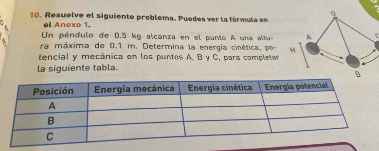 Resuelve el siguiente problema. Puedes ver la fórmula en 
a el Anexo 1. 
Un péndulo de 0.5 kg alcanza en el punto A una altu- 
ra máxima de 0.1 m. Determina la energía cinética, po- 
tencial y mecánica en los puntos A, B y C, para completar 
la siguiente tabla.