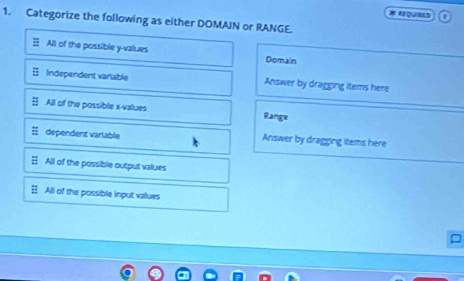 Categorize the following as either DOMAIN or RANGE.
All of the possible y -values Domain
Independent variable Answer by dragging items here
All of the possible x -values Range
dependent variable Answer by dragging items here
All of the possible output values
All of the possible input values