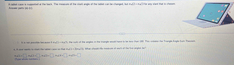 A tablet case is supported at the back. The measure of the slant angle of the tablet can be changed, but m∠ 2=m∠ 3 for any slant that is chosen.
Answer parts (a)-(c).
D. It is not possible because if m∠ 1=m∠ 5 , the sum of the angles in the triangle would have to be less than 180. This violates the Triangle Angle-Sum Theorem
c. A user wants to slant the tablet case so that m∠ 1=2(m∠ 5). What should the measure of each of the five angles be?
m∠ 1=□ , m∠ 2=□ , m∠ 3=□ , m∠ 4=□ , m∠ 5=□
(Type whole numbers.)