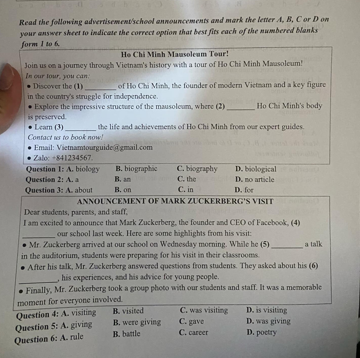Read the following advertisement/school announcements and mark the letter A, B, C or D on
your answer sheet to indicate the correct option that best fits each of the numbered blanks
form 1 to 6.
Ho Chi Minh Mausoleum Tour!
Join us on a journey through Vietnam's history with a tour of Ho Chi Minh Mausoleum!
In our tour, you can:
Discover the (1)_ of Ho Chi Minh, the founder of modern Vietnam and a key figure
in the country's struggle for independence.
Explore the impressive structure of the mausoleum, where (2)_ Ho Chi Minh's body
is preserved.
Learn (3)_ the life and achievements of Ho Chi Minh from our expert guides.
Contact us to book now!
Email: Vietnamtourguide@gmail.com
Zalo: +841234567.
Question 1:A . biology B. biographic C. biography D. biological
Question 2:A . a B. an C. the D. no article
Question 3:A . about B. on C. in D. for
ANNOUNCEMENT OF MARK ZUCKERBERG’S VISIT
Dear students, parents, and staff,
I am excited to announce that Mark Zuckerberg, the founder and CEO of Facebook, (4)
_
our school last week. Here are some highlights from his visit:
Mr. Zuckerberg arrived at our school on Wednesday morning. While he (5) _a talk
in the auditorium, students were preparing for his visit in their classrooms.
After his talk, Mr. Zuckerberg answered questions from students. They asked about his (6)
_
, his experiences, and his advice for young people.
Finally, Mr. Zuckerberg took a group photo with our students and staff. It was a memorable
moment for everyone involved.
Question 4:A . visiting B. visited
C. was visiting D. is visiting
Question 5:A . giving B. were giving C. gave
D. was giving
Question 6:A . rule B. battle
C. career D. poetry