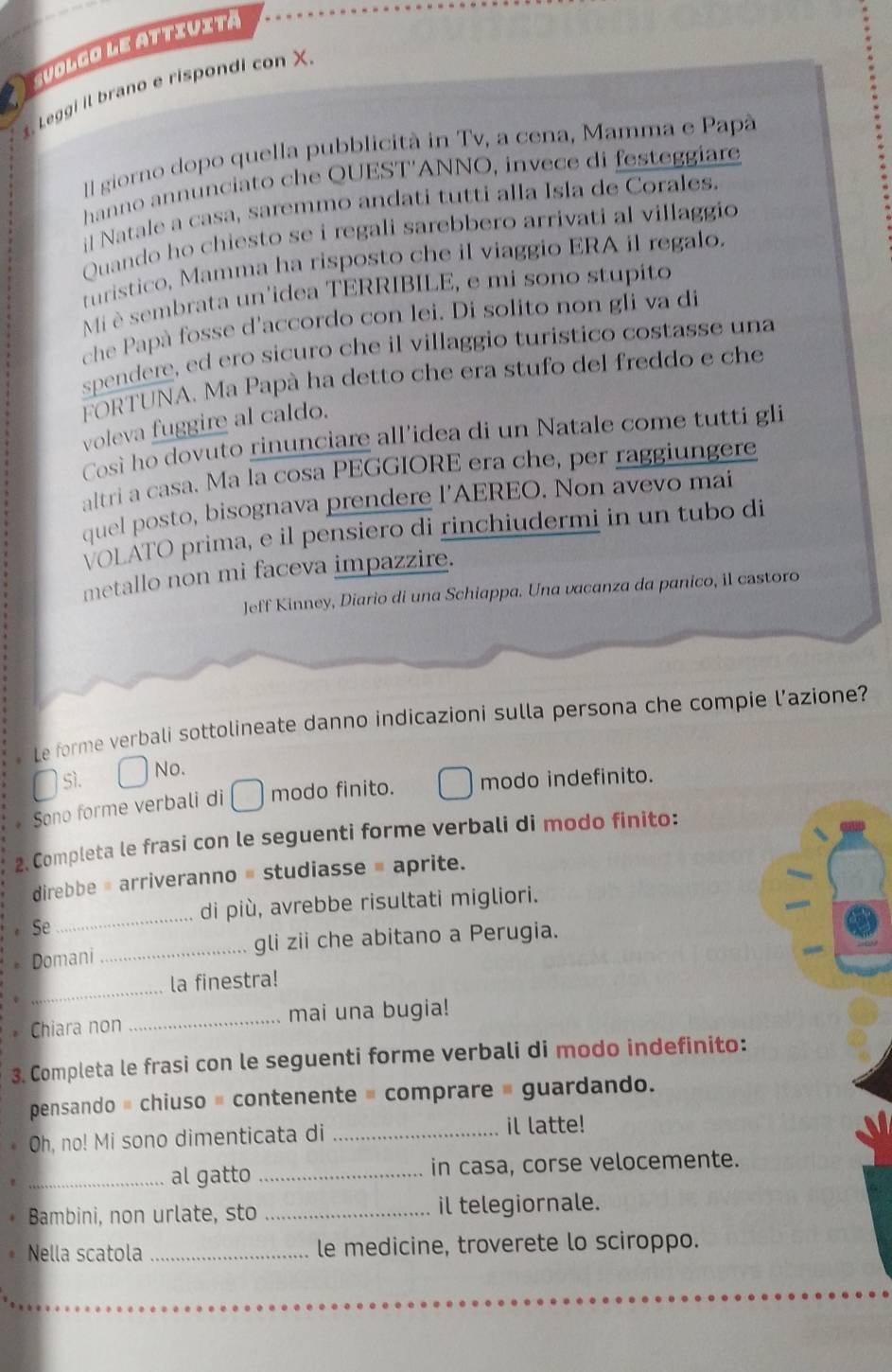 suolgo le attiuita
. Leggi il brano e rispondi con X
Il giorno dopo quella pubblicità in Tv, a cena, Mamma e Papà
hanno annunciato che QUEST'ANNO, invece di festeggiare
il Natale a casa, saremmo andati tutti alla Isla de Corales.
Quando ho chiesto se i regali sarebbero arrivati al villaggio
turistico, Mamma ha risposto che il viaggio ERA il regalo.
Mi è sembrata un'idea TERRIBILE, e mi sono stupito
che Papà fosse d'accordo con lei. Di solito non gli va di
spendere, ed ero sicuro che il villaggio turistico costasse una
FORTUNA. Ma Papà ha detto che era stufo del freddo e che
voleva fuggire al caldo.
Così ho dovuto rinunciare all'idea di un Natale come tutti gli
altri a casa. Ma la cosa PEGGIORE era che, per raggiungere
quel posto, bisognava prendere l'AEREO. Non avevo mai
VOLATO prima, e il pensiero di rinchiudermi in un tubo di
metallo non mi faceva impazzire.
Jeff Kinney, Diario di una Schiappa. Una vacanza da panico, il castoro
Le forme verbali sottolineate danno indicazioni sulla persona che compie l’azione?
Sì. No.
Sono forme verbali di modo finito. modo indefinito.
2. Completa le frasi con le seguenti forme verbali di modo finito:
direbbe # arriveranno = studiasse = aprite.
di più, avrebbe risultati migliori.
Se
_
* Domani _gli zii che abitano a Perugia.
_
la finestra!
* Chiara non _mai una bugia!
3. Completa le frasi con le seguenti forme verbali di modo indefinito:
pensando # chiuso = contenente = comprare # guardando.
Oh, no! Mi sono dimenticata di _il latte!
* _al gatto _in casa, corse velocemente.
Bambini, non urlate, sto _il telegiornale.
Nella scatola _le medicine, troverete lo sciroppo.