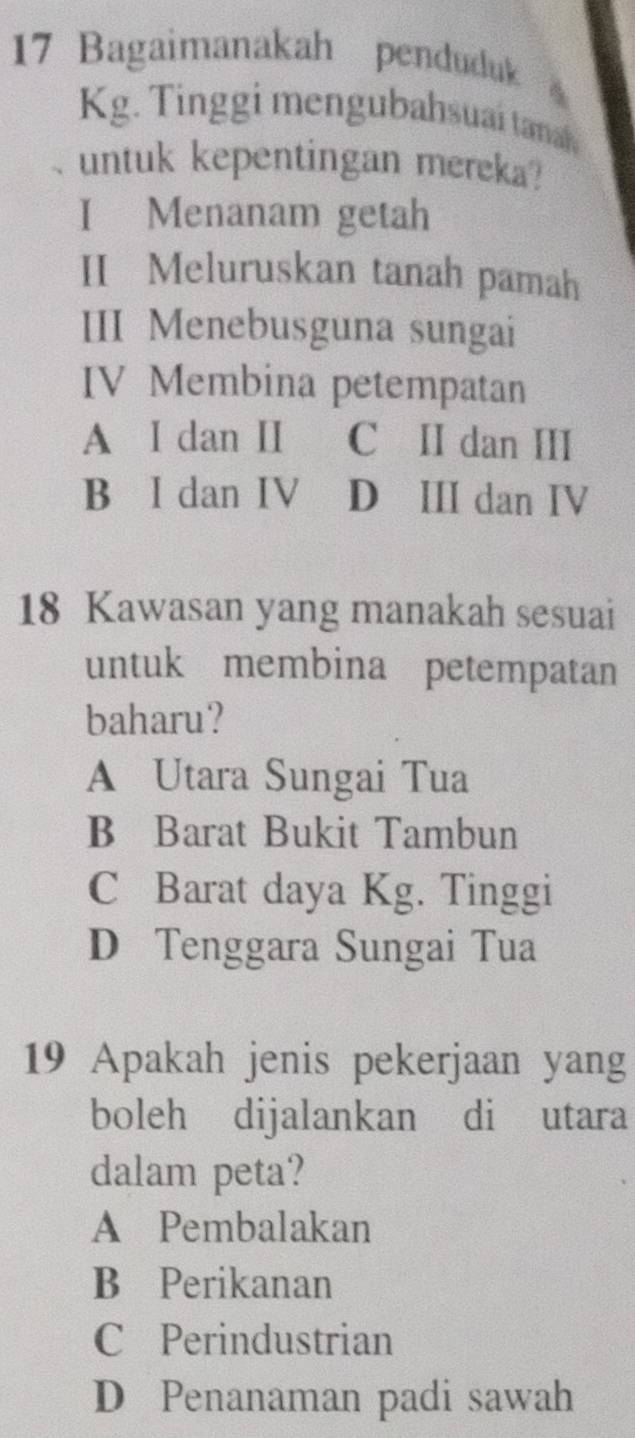 Bagaimanakah penduduk
Kg. Tinggi mengubahsuai tanah
untuk kepentingan mereka?
I Menanam getah
II Meluruskan tanah pamah
III Menebusguna sungai
IV Membina petempatan
A I dan II C II dan III
B I dan IV D ⅢI dan IV
18 Kawasan yang manakah sesuai
untuk membina petempatan
baharu?
A Utara Sungai Tua
B Barat Bukit Tambun
C Barat daya Kg. Tinggi
D Tenggara Sungai Tua
19 Apakah jenis pekerjaan yang
boleh dijalankan di utara
dalam peta?
A Pembalakan
B Perikanan
C Perindustrian
D Penanaman padi sawah