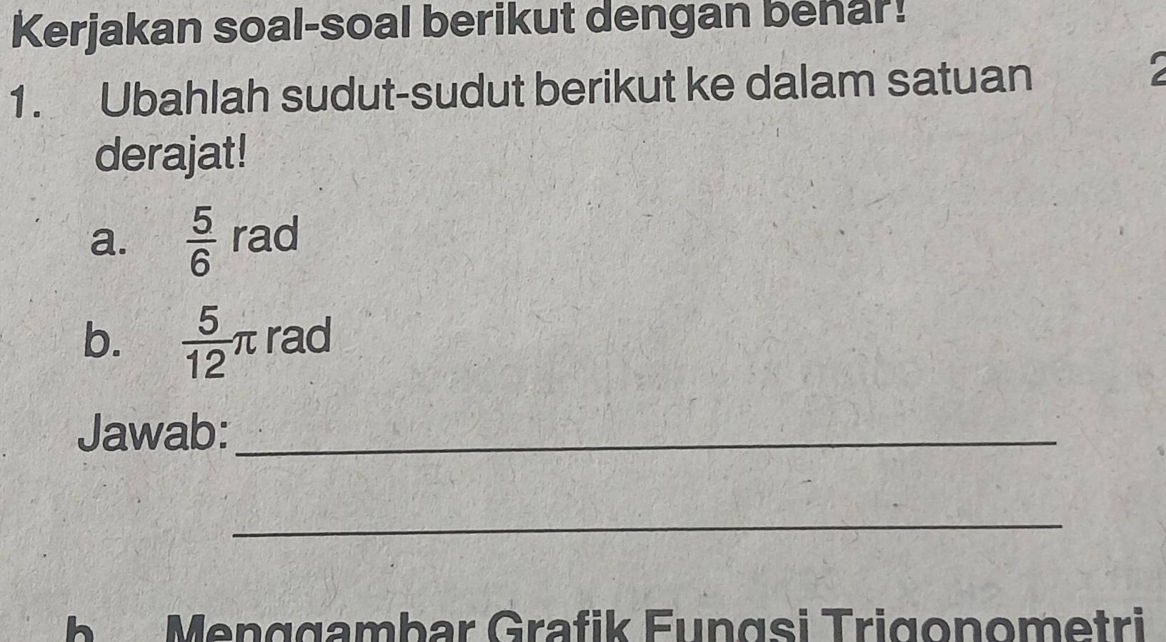 Kerjakan soal-soal berikut dengan benar! 
1. Ubahlah sudut-sudut berikut ke dalam satuan 
derajat! 
a.  5/6  rad 
b.  5/12 π rad 
Jawab:_ 
_ 
b Menggambar Grafik Fungsi Trigonometri