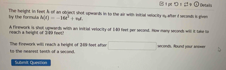 つ 1 2 9 ⓘ Details 
The height in feet h of an object shot upwards in to the air with initial velocity v_0 after t seconds is given 
by the formula h(t)=-16t^2+v_0t. 
A firework is shot upwards with an initial velocity of 140 feet per second. How many seconds will it take to 
reach a height of 249 feet? 
The firework will reach a height of 249 feet after □ seconds. Round your answer 
to the nearest tenth of a second. 
Submit Question