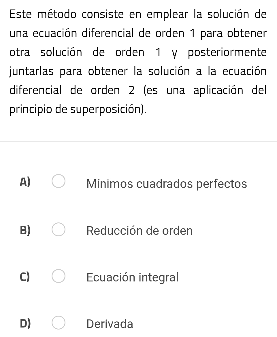 Este método consiste en emplear la solución de
una ecuación diferencial de orden 1 para obtener
otra solución de orden 1 y posteriormente
juntarlas para obtener la solución a la ecuación
diferencial de orden 2 (es una aplicación del
principio de superposición).
A) Mínimos cuadrados perfectos
B) Reducción de orden
C) Ecuación integral
D) Derivada