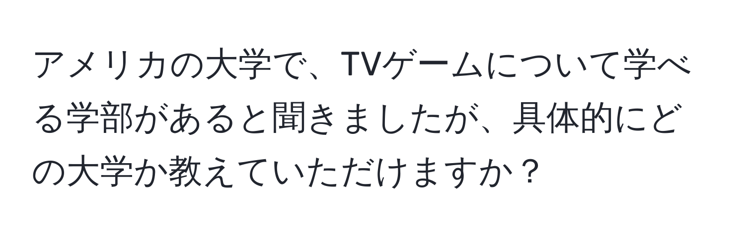 アメリカの大学で、TVゲームについて学べる学部があると聞きましたが、具体的にどの大学か教えていただけますか？