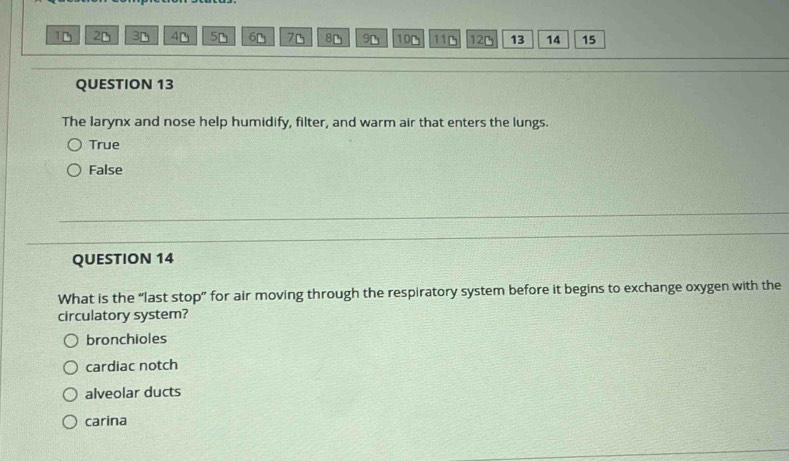 1D 2D 3D 4D 5D 6D 7D 8D 9D 10D 11B 12D 13 14 15
QUESTION 13
The larynx and nose help humidify, filter, and warm air that enters the lungs.
True
False
QUESTION 14
What is the “last stop” for air moving through the respiratory system before it begins to exchange oxygen with the
circulatory system?
bronchioles
cardiac notch
alveolar ducts
carina