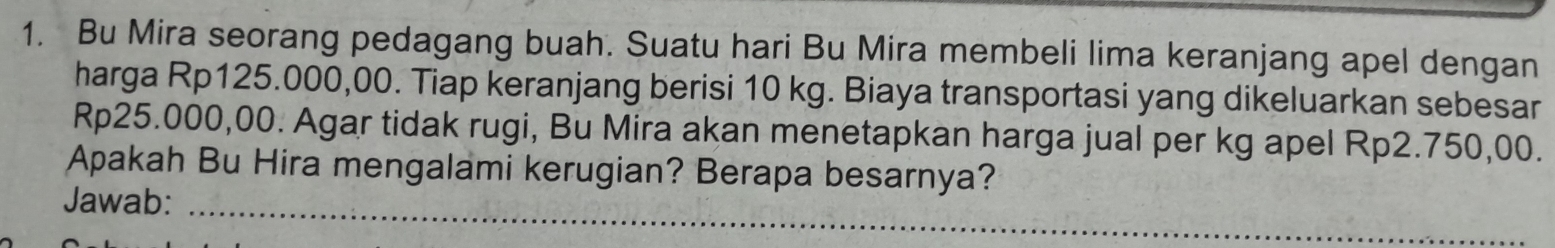 Bu Mira seorang pedagang buah. Suatu hari Bu Mira membeli lima keranjang apel dengan 
harga Rp125.000,00. Tiap keranjang berisi 10 kg. Biaya transportasi yang dikeluarkan sebesar
Rp25.000,00. Agar tidak rugi, Bu Mira akan menetapkan harga jual per kg apel Rp2.750,00. 
Apakah Bu Hira mengalami kerugian? Berapa besarnya? 
Jawab:_