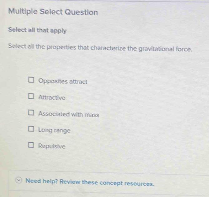 Multiple Select Question
Select all that apply
Select all the properties that characterize the gravitational force.
Opposites attract
Attractive
Associated with mass
Long range
Repulsive
Need help? Review these concept resources.