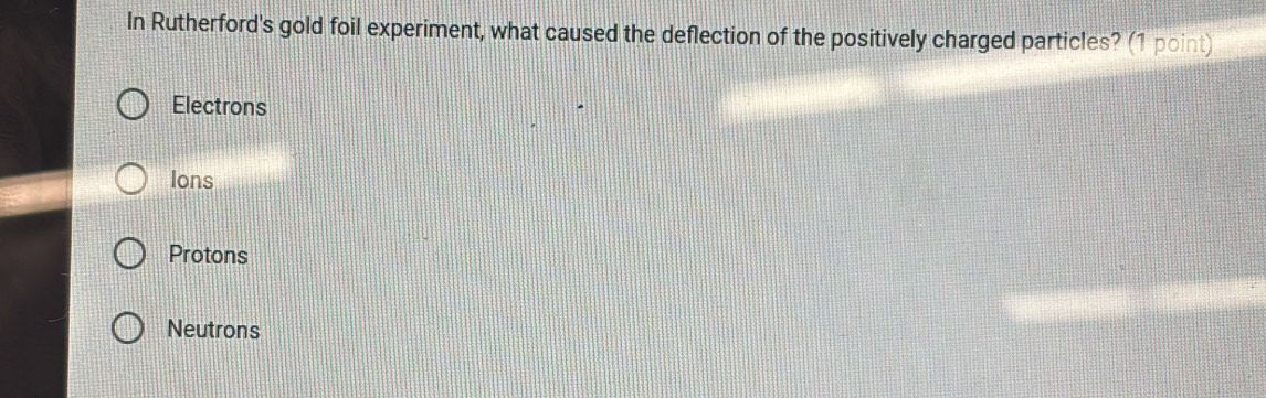 In Rutherford's gold foil experiment, what caused the deflection of the positively charged particles? (1 point)
Electrons
Ions
Protons
Neutrons