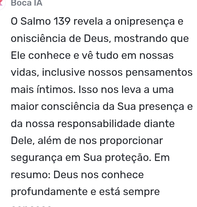 Boca IA 
O Salmo 139 revela a onipresença e 
onisciência de Deus, mostrando que 
Ele conhece e vê tudo em nossas 
vidas, inclusive nossos pensamentos 
mais íntimos. Isso nos leva a uma 
maior consciência da Sua presença e 
da nossa responsabilidade diante 
Dele, além de nos proporcionar 
segurança em Sua proteção. Em 
resumo: Deus nos conhece 
profundamente e está sempre