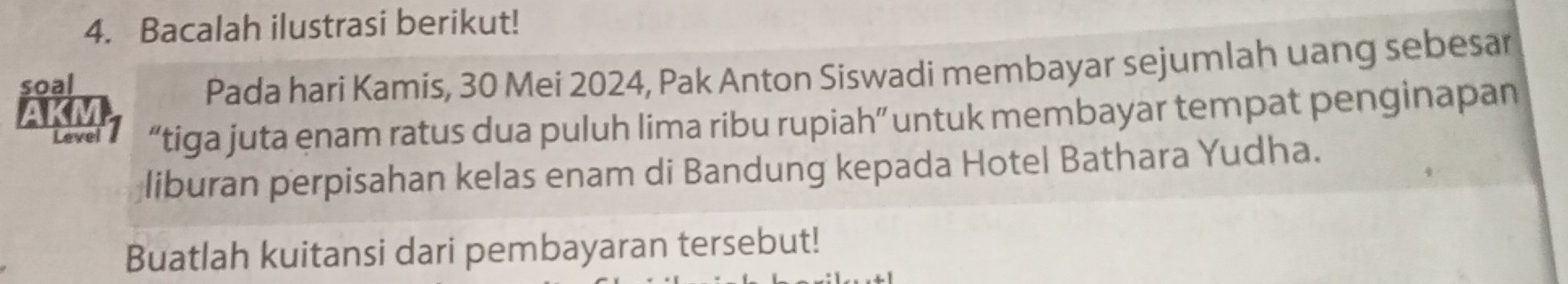 Bacalah ilustrasi berikut! 
soal 
Pada hari Kamis, 30 Mei 2024, Pak Anton Siswadi membayar sejumlah uang sebesar 
Level l “tiga juta enam ratus dua puluh lima ribu rupiah” untuk membayar tempat penginapan 
liburan perpisahan kelas enam di Bandung kepada Hotel Bathara Yudha. 
Buatlah kuitansi dari pembayaran tersebut!