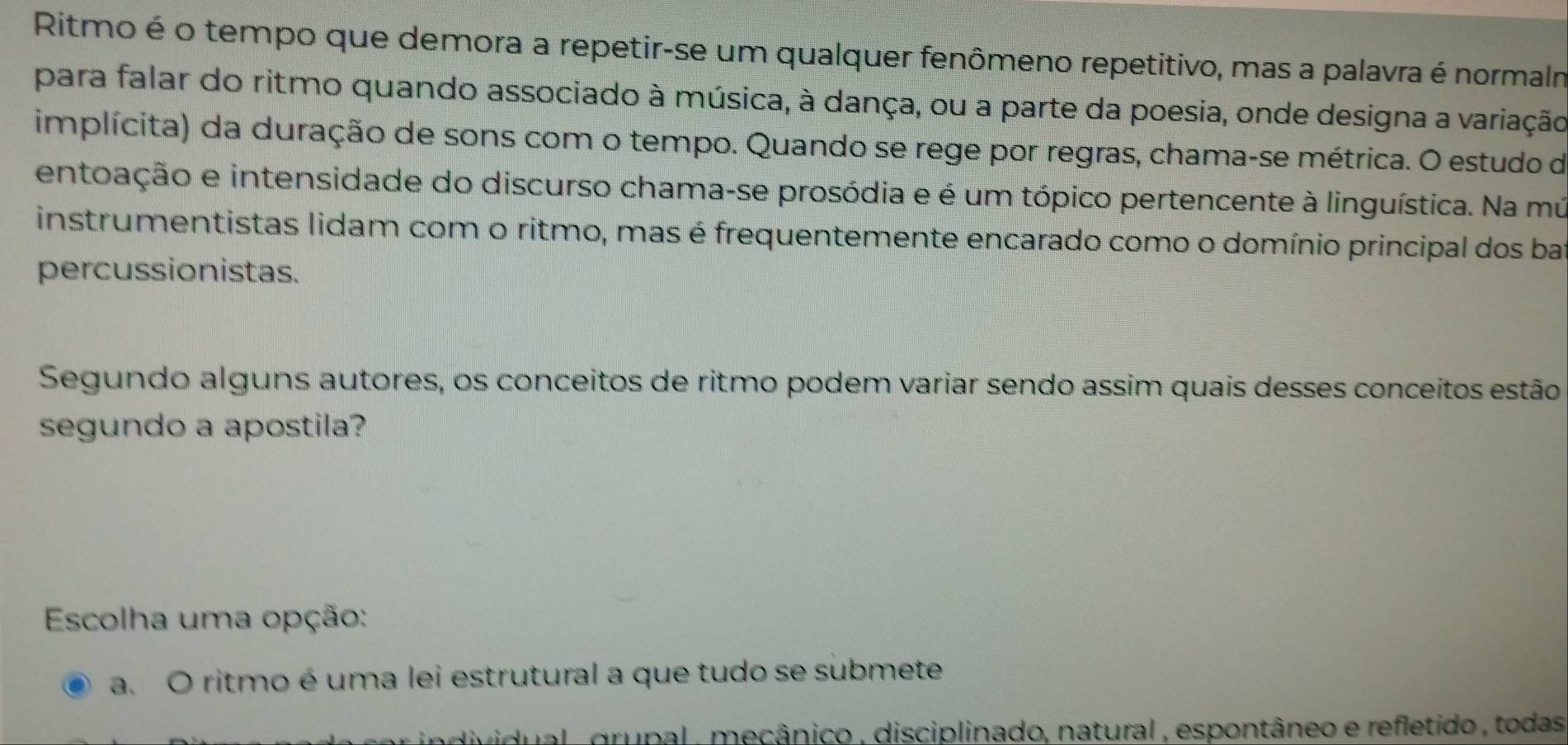 Ritmo é o tempo que demora a repetir-se um qualquer fenômeno repetitivo, mas a palavra é normalm
para falar do ritmo quando associado à música, à dança, ou a parte da poesia, onde designa a variação
implícita) da duração de sons com o tempo. Quando se rege por regras, chama-se métrica. O estudo de
entoação e intensidade do discurso chama-se prosódia e é um tópico pertencente à linguística. Na mú
instrumentistas lidam com o ritmo, mas é frequentemente encarado como o domínio principal dos bar
percussionistas.
Segundo alguns autores, os conceitos de ritmo podem variar sendo assim quais desses conceitos estão
segundo a apostila?
Escolha uma opção:
a. O ritmo é uma lei estrutural a que tudo se submete
dual , grupal , mecânico , disciplinado, natural , espontâneo e refletido , todas