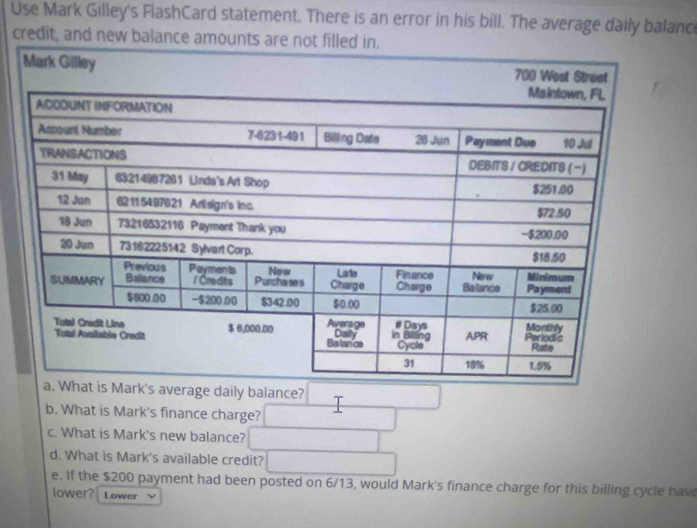 Use Mark Gilley's FlashCard statement. There is an error in his bill. The average daily balanc 
credit, and new balance amoun 
verage daily balance? 
b. What is Mark's finance charge? 
c. What is Mark's new balance? 
d. What is Mark's available credit? 
e. If the $200 payment had been posted on 6/13, would Mark's finance charge for this billing cycle hav 
lower? Lower