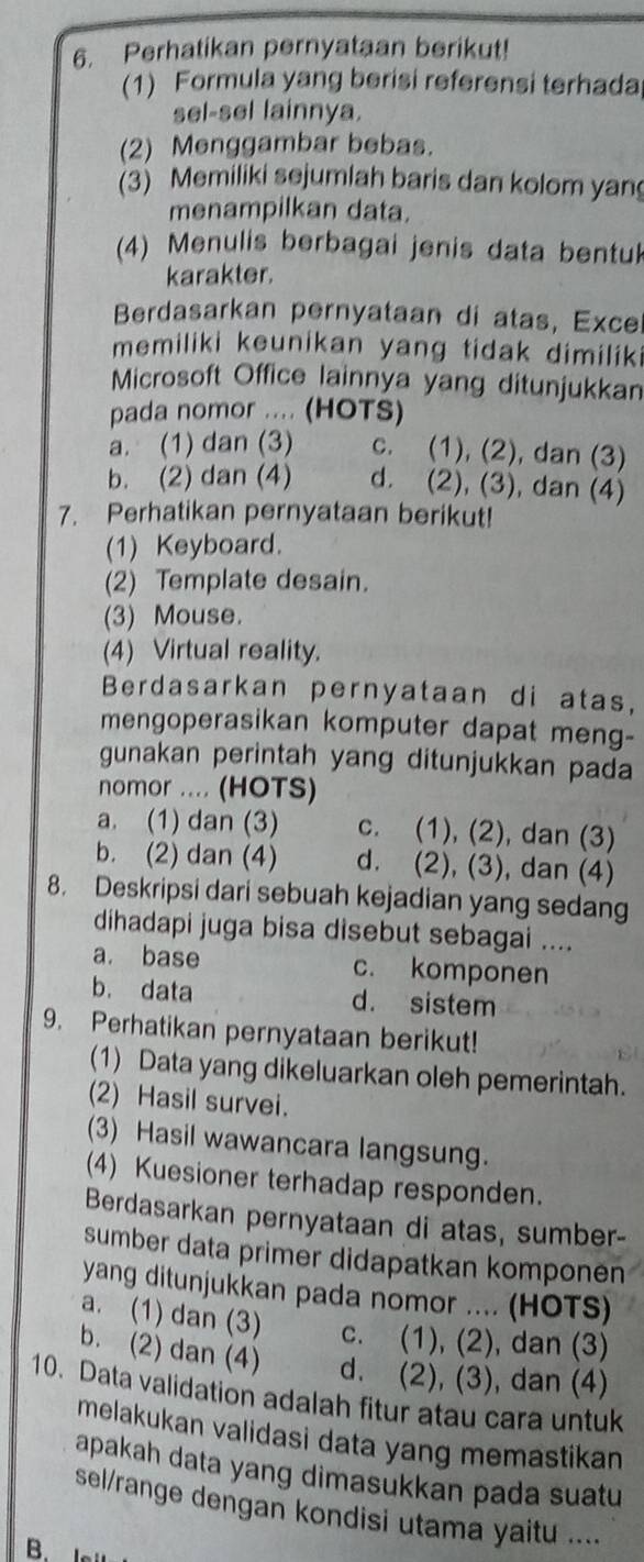 Perhatikan pernyataan berikut!
(1) Formula yang berisi referensi terhada
sel-sel lainnya.
(2) Menggambar bebas.
3) Memiliki sejumlah baris dan kolom yan
menampilkan data.
(4) Menulis berbagai jenis data bentu
karakter.
Berdasarkan pernyataan di atas, Exce
memiliki keunikan yang tidak dimiliki
Microsoft Office lainnya yang ditunjukkan
pada nomor .... (HOTS)
a. (1) dan (3) c. (1), (2), dan (3)
b. (2) dan (4) d. (2), (3), dan (4)
7. Perhatikan pernyataan berikut!
(1) Keyboard
(2) Template desain.
(3) Mouse.
(4) Virtual reality.
Berdasarkan pernyataan di atas,
mengoperasikan komputer dapat meng-
gunakan perintah yang ditunjukkan pada
nomor .... (HOTS)
a. (1) dan (3) c. (1), (2), dan (3)
b. (2) dan (4) d. (2), (3), dan (4)
8. Deskripsi dari sebuah kejadian yang sedang
dihadapi juga bisa disebut sebagai ....
a. base c. komponen
b. data d. sistem
9. Perhatikan pernyataan berikut!
(1) Data yang dikeluarkan oleh pemerintah.
(2) Hasil survei.
(3) Hasil wawancara langsung.
(4) Kuesioner terhadap responden.
Berdasarkan pernyataan di atas, sumber-
sumber data primer didapatkan komponen
yang ditunjukkan pada nomor .... (HOTS)
a. (1) dan (3) c. (1), (2), dan (3)
b. (2) dan (4) d. (2), (3), dan (4)
10. Data validation adalah fitur atau cara untuk
melakukan validasi data yang memastikan 
apakah data yang dimasukkan pada suatu
sel/range dengan kondisi utama yaitu ....
B. I