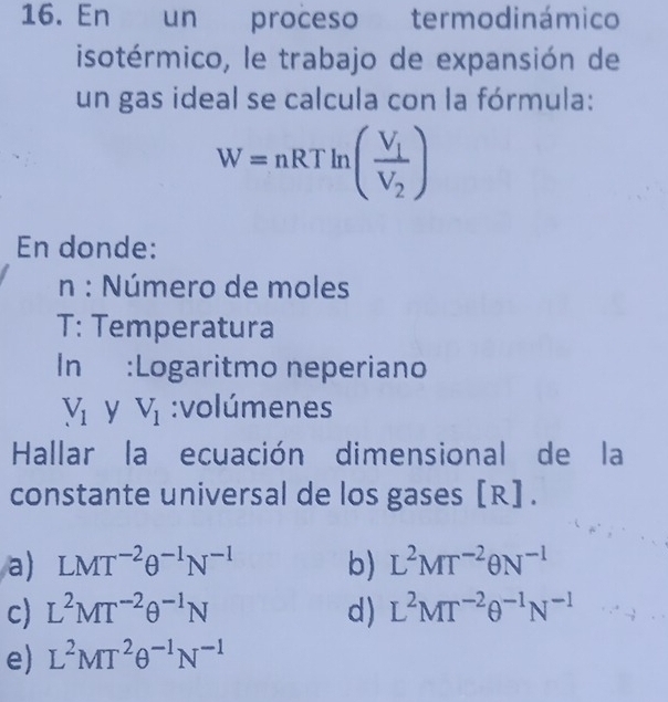 En un proceso termodinámico
isotérmico, le trabajo de expansión de
un gas ideal se calcula con la fórmula:
W=nRTln (frac V_1V_2)
En donde:
n : Número de moles
T: Temperatura
In :Logaritmo neperiano
V_1 y V_1 :volúmenes
Hallar la ecuación dimensional de la
constante universal de los gases [R].
a) LMT^(-2)θ^(-1)N^(-1) b) L^2MT^(-2)θ N^(-1)
c) L^2MT^(-2)θ^(-1)N d) L^2MT^(-2)θ^(-1)N^(-1)
e) L^2MT^2θ^(-1)N^(-1)