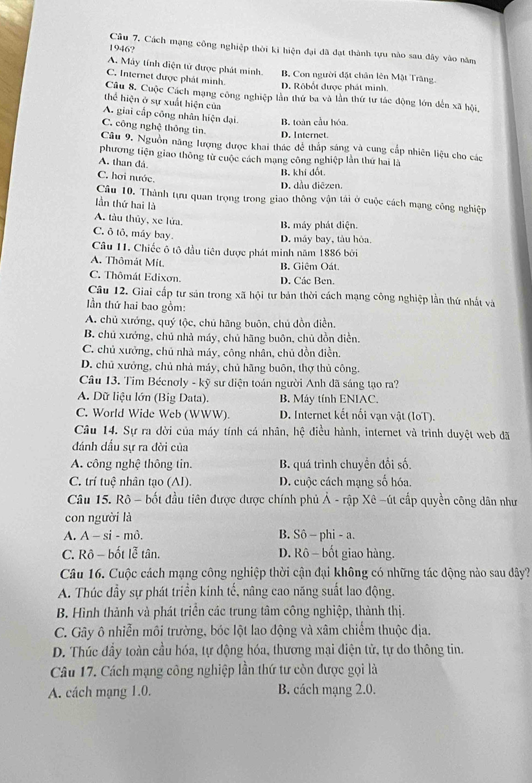 1946?
Câu 7. Cách mạng công nghiệp thời kì hiện đại đã đạt thành tựu nào sau dây vào năm
A. Máy tính điện tử được phát minh. B. Con người đặt chân lên Mặt Trăng.
C. Internet được phát minh.
D. Rôbốt được phát minh.
Câu 8. Cuộc Cách mạng công nghiệp lần thứ ba và lần thứ tư tác động lớn dến xã hội,
thể hiện ở sự xuất hiện của
A. giai cấp công nhân hiện đại. B. toàn cầu hóa.
C. công nghệ thông tin.
D. Internet.
Câu 9. Nguồn năng lượng được khai thác để thắp sáng và cung cấp nhiên liệu cho các
phương tiện giao thông từ cuộc cách mạng công nghiệp lần thứ hai là
A. than đá
B. khí đốt.
C. hơi nước.
D. dầu diêzen.
Câu 10. Thành tựu quan trọng trong giao thông vận tải ở cuộc cách mạng công nghiệp
lần thứ hai là
A. tàu thủy, xe lửa.
B. máy phát diện.
C. ô tô, máy bay. D. máy bay, tàu hỏa.
Câu 11. Chiếc ô tô đầu tiên được phát minh năm 1886 bởi
A. Thômát Mit. B. Giêm Oát.
C. Thômát Edixơn. D. Các Ben.
Câu 12. Giai cấp tư sản trong xã hội tư bản thời cách mạng công nghiệp lần thứ nhất và
ần thứ hai bao gồm:
A. chủ xướng, quý tộc, chủ hãng buôn, chủ đồn diền.
B. chủ xướng, chủ nhà máy, chủ hãng buôn, chủ đồn diền.
C. chủ xưởng, chủ nhà máy, công nhân, chủ đồn điền.
D. chủ xưởng, chủ nhà máy, chủ hãng buôn, thợ thủ công.
Câu 13. Tim Bécnơly - kỹ sư điện toán người Anh đã sáng tạo ra?
A. Dữ liệu lớn (Big Data). B. Máy tính ENIAC.
C. World Wide Web (WWW). D. Internet kết nối vạn vật (IoT).
Câu 14. Sự ra dời của máy tính cá nhân, hệ điều hành, internet và trình duyệt web đã
đánh dấu sự ra đời của
A. công nghệ thông tin. B. quá trình chuyền đổi số.
C. trí tuệ nhân tạo (AI). D. cuộc cách mạng số hóa.
Câu 15. Rô - bốt đầu tiên được được chính phủ Ả - rập Xê -út cấp quyền công dân như
con người là
A. A - si - mô. B. Sô - phi - a.
C. Rô - bốt lễ tân.  D. Rô - bốt giao hàng.
Câu 16. Cuộc cách mạng công nghiệp thời cận đại không có những tác động nào sau dây?
A. Thúc đầy sự phát triển kinh tế, nâng cao năng suất lao động.
B. Hình thành và phát triển các trung tâm công nghiệp, thành thị.
C. Gây ô nhiễn môi trường, bóc lột lao động và xâm chiếm thuộc địa.
D. Thúc đầy toàn cầu hóa, tự động hóa, thương mại điện tử, tự do thông tin.
Câu 17. Cách mạng công nghiệp lần thứ tư còn được gọi là
A. cách mạng 1.0. B. cách mạng 2.0.