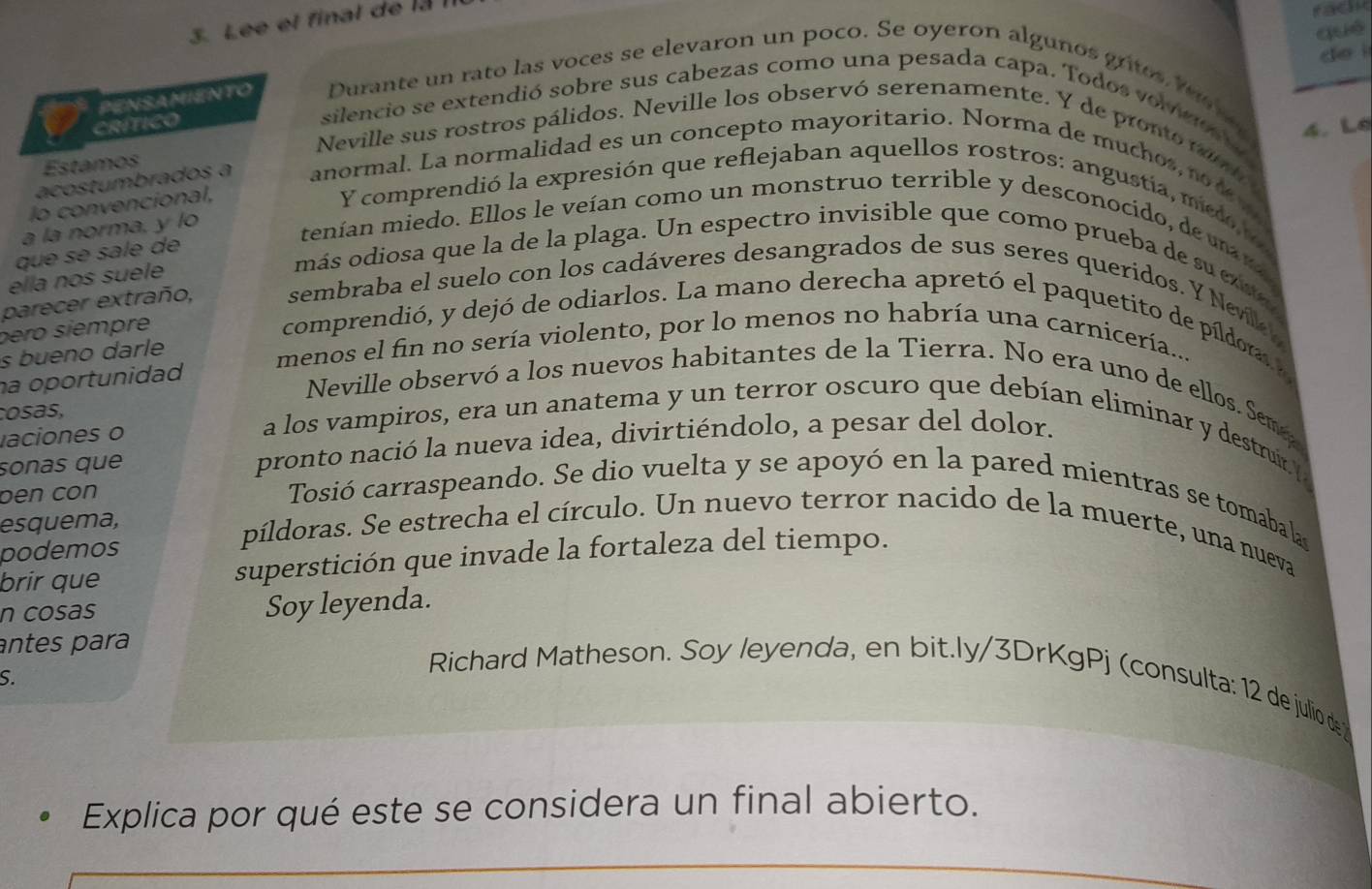 Lee et final de la 
rac
què
de i
PENSAMIENTO Durante un rato las voces se elevaron un poco. Se oyeron algunos gros te   
CríTIco
silencio se extendió sobre sus cabezas como una pesada capa. Todos vomc  
4. L
Neville sus rostros pálidos. Neville los observó serenamente. Y de pronto va h 
Estamos
acostumbrados a anormal. La normalidad es un concepto mayoritario. Norma de muchos, no t m
lo convencional,
Y comprendió la expresión que reflejaban aquellos rostros: angustia, mido 
a la norma, y lo
tenían miedo. Ellos le veían como un monstruo terrible y desconocido, de ua ra 
que se sale de
ella nos suele
más odiosa que la de la plaga. Un espectro invisible que como prueba de su ea 
parecer extraño, sembraba el suelo con los cadáveres desangrados de sus seres queridos. Y Nevilk o
péro siémpre
comprendió, y dejó de odiarlos. La mano derecha apretó el paquetito de píldora a
s bueno darle
menos el fin no sería violento, por lo menos no habría una carnicería...
ha oportunidad
Neville observó a los nuevos habitantes de la Tierra. No era uno de ellos. Sem
cosas,
laciones o
a los vampiros, era un anatema y un terror oscuro que debían eliminar y destruir (
sonas que pronto nació la nueva idea, divirtiéndolo, a pesar del dolor.
ben cón
Tosió carraspeando. Se dio vuelta y se apoyó en la pared mientras se tomaba las
esquema,
podemos
píldoras. Se estrecha el círculo. Un nuevo terror nacido de la muerte, una nueva
brir que superstición que invade la fortaleza del tiempo.
n cosas Soy leyenda.
antes para
S
Richard Matheson. Soy leyenda, en bit.ly/3DrKgPj (consulta: 12 de julio de 
Explica por qué este se considera un final abierto.
_