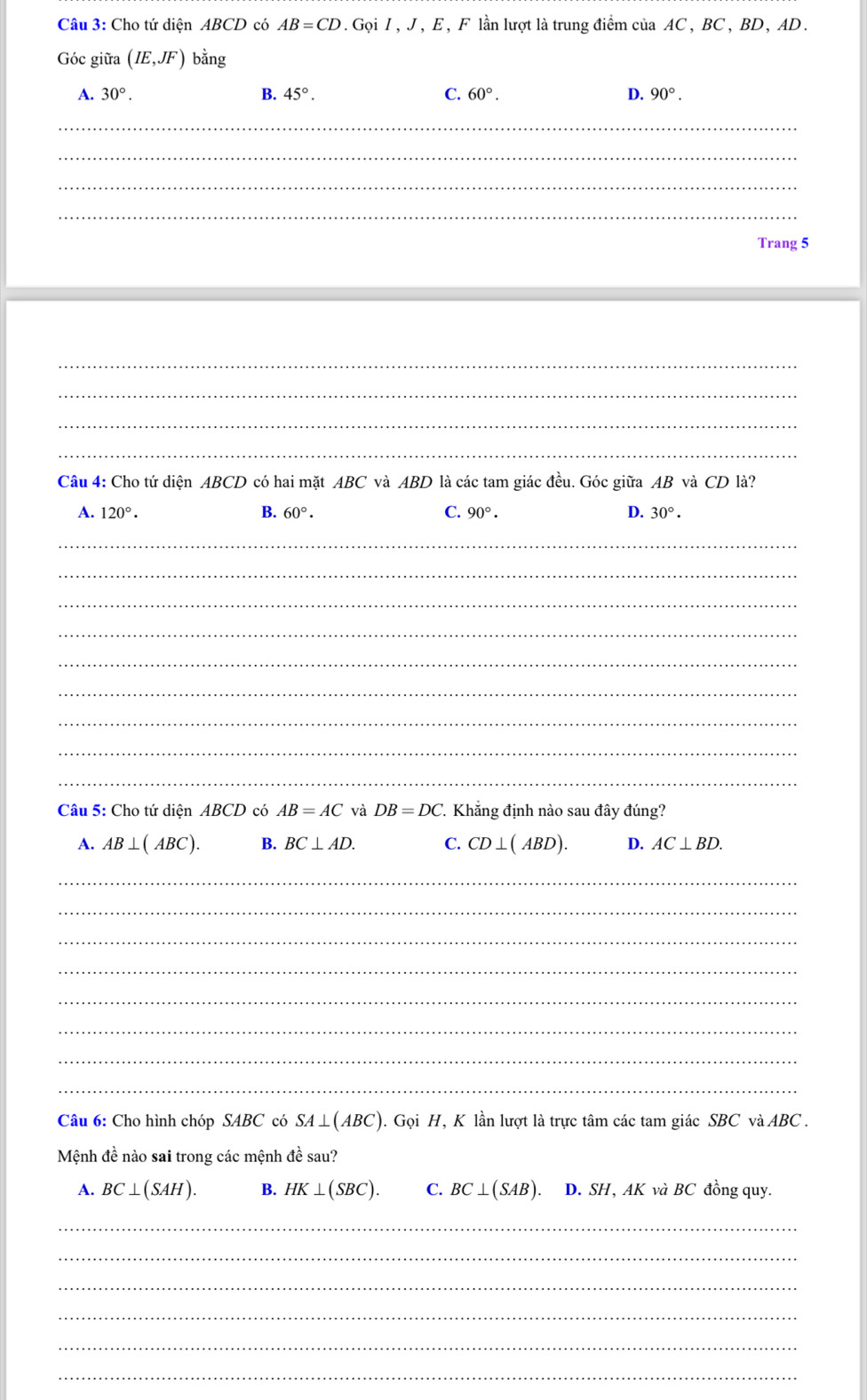 Cho tứ diện ABCD có AB=CD. Gọi I , J , E , F lần lượt là trung điểm của AC , BC , BD, AD.
Góc giữa (IE,JF) bằng
A. 30°. B. 45°. C. 60°. D. 90°. 
_
_
_
_
Trang 5
_
_
_
_
Câu 4: Cho tứ diện ABCD có hai mặt ABC và ABD là các tam giác đều. Góc giữa AB và CD là?
A. 120°. B. 60°. C. 90°. D. 30°. 
_
_
_
_
_
_
_
_
_
Câu 5: Cho tứ diện ABCD có AB=AC và DB=DC. Khẳng định nào sau đây đúng?
A. AB⊥ (ABC). B. BC⊥ AD. C. CD⊥ (ABD). D. AC⊥ BD. 
_
_
_
_
_
_
_
_
Câu 6: Cho hình chóp SABC có SA⊥ (ABC) 1. Gọi H, K lần lượt là trực tâm các tam giác SBC và ABC.
Mệnh đề nào sai trong các mệnh đề sau?
A. BC⊥ (SAH). B. HK⊥ (SBC). C. BC⊥ (SAB). D. SH, AK và BC đồng quy.
_
_
_
_
_
_